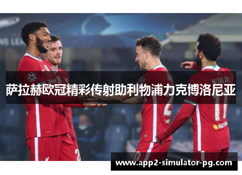 萨拉赫欧冠精彩传射助利物浦力克博洛尼亚 萨拉赫欧冠精彩传射助利物浦力克博洛尼亚
