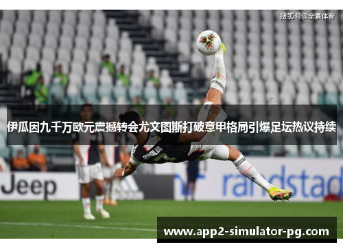 伊瓜因九千万欧元震撼转会尤文图斯打破意甲格局引爆足坛热议持续