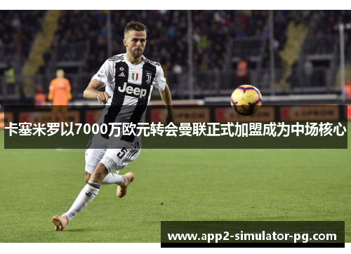 卡塞米罗以7000万欧元转会曼联正式加盟成为中场核心